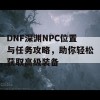 DNF深渊NPC位置与任务攻略，助你轻松获取高级装备