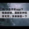 澳门6合开彩app下载最新版，最新彩种乐享无穷，快来体验一下吧！