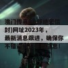 澳门传真(内部绝密信封)网址2023年，最新消息跟进，确保你不错过任何重要信息！