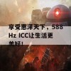 享受惠泽天下，588Hz ICC让生活更美好！