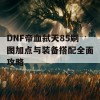 DNF帝血弑天85刷图加点与装备搭配全面攻略