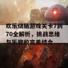 欢乐烧脑游戏关卡7到70全解析，挑战思维与乐趣的完美结合