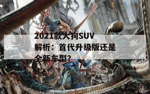 2021款大狗SUV解析：首代升级版还是全新车型？