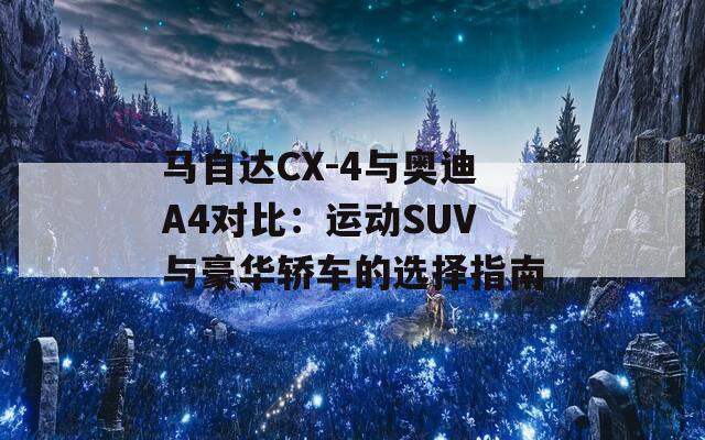 马自达CX-4与奥迪A4对比：运动SUV与豪华轿车的选择指南