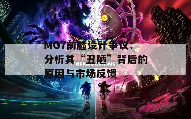 MG7前脸设计争议：分析其“丑陋”背后的原因与市场反馈