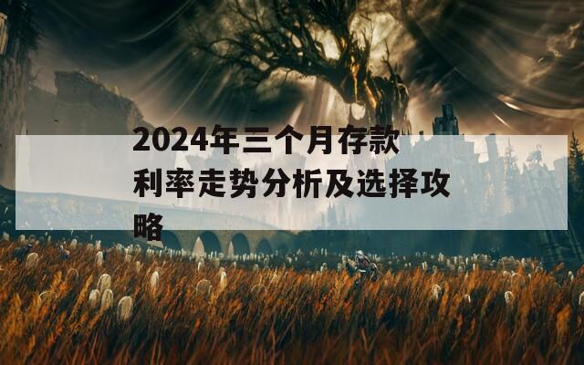 2024年三个月存款利率走势分析及选择攻略