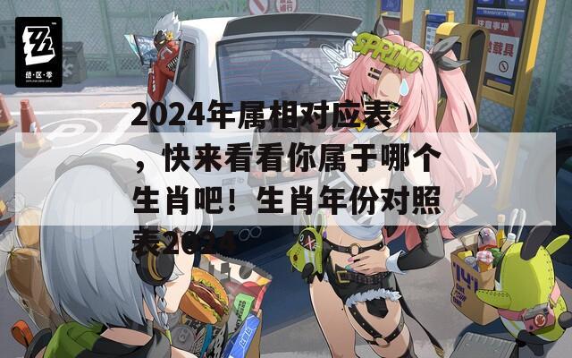 2024年属相对应表，快来看看你属于哪个生肖吧！生肖年份对照表2024