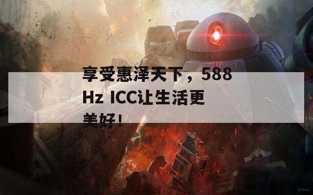 享受惠泽天下，588Hz ICC让生活更美好！