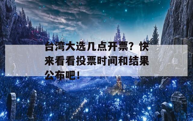 台湾大选几点开票？快来看看投票时间和结果公布吧！