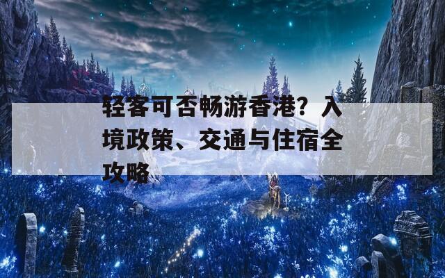 轻客可否畅游香港？入境政策、交通与住宿全攻略