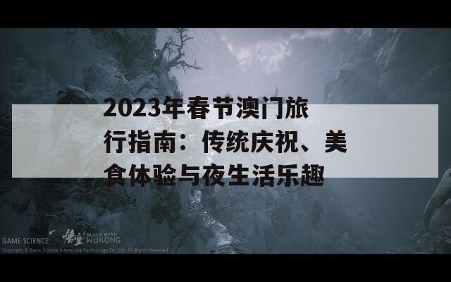 2023年春节澳门旅行指南：传统庆祝、美食体验与夜生活乐趣