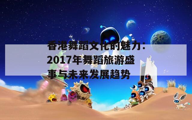 香港舞蹈文化的魅力：2017年舞蹈旅游盛事与未来发展趋势