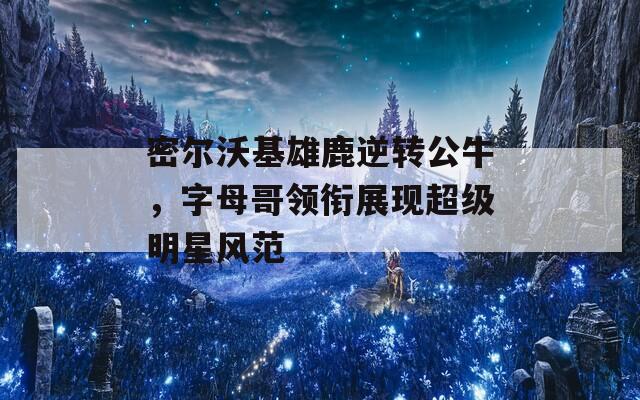 密尔沃基雄鹿逆转公牛，字母哥领衔展现超级明星风范