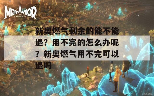 新奥燃气剩余的能不能退？用不完的怎么办呢？新奥燃气用不完可以退吗