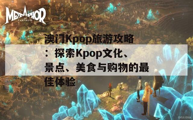 澳门Kpop旅游攻略：探索Kpop文化、景点、美食与购物的最佳体验