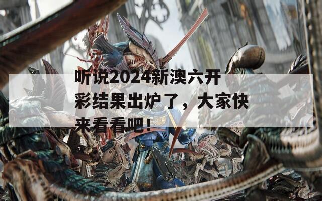 听说2024新澳六开彩结果出炉了，大家快来看看吧！