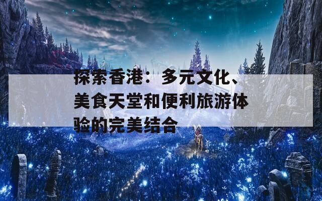 探索香港：多元文化、美食天堂和便利旅游体验的完美结合