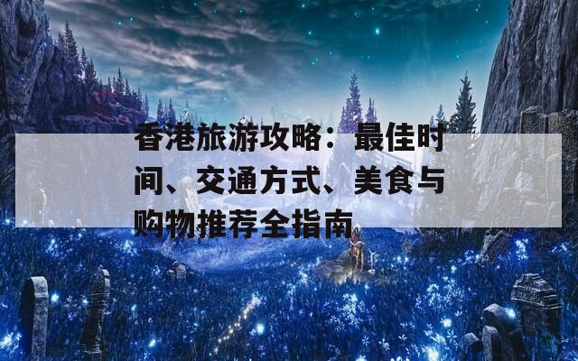 香港旅游攻略：最佳时间、交通方式、美食与购物推荐全指南