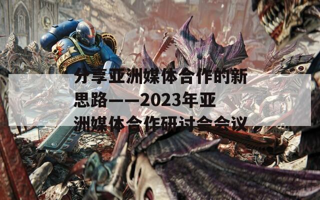 分享亚洲媒体合作的新思路——2023年亚洲媒体合作研讨会会议