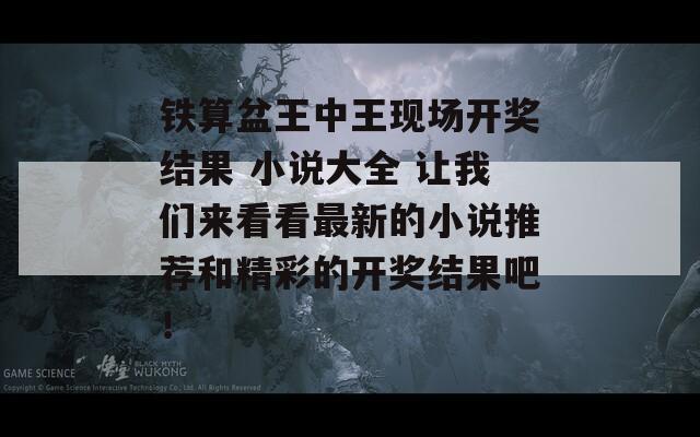 铁算盆王中王现场开奖结果 小说大全 让我们来看看最新的小说推荐和精彩的开奖结果吧！