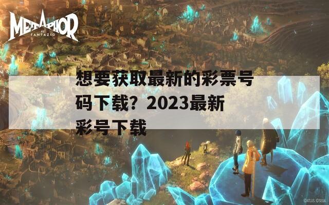 想要获取最新的彩票号码下载？2023最新彩号下载