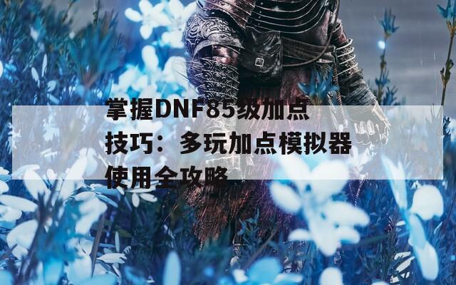 掌握DNF85级加点技巧：多玩加点模拟器使用全攻略