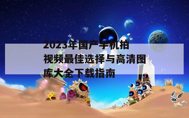 2023年国产手机拍视频最佳选择与高清图库大全下载指南