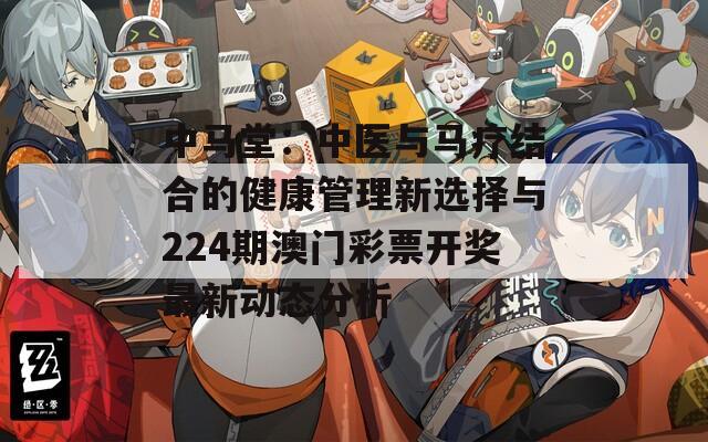 中马堂：中医与马疗结合的健康管理新选择与224期澳门彩票开奖最新动态分析