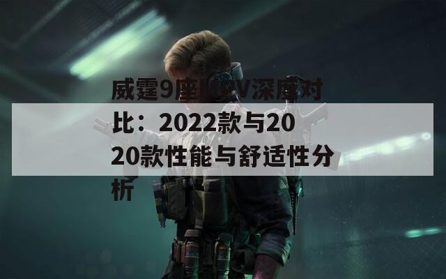 威霆9座MPV深度对比：2022款与2020款性能与舒适性分析