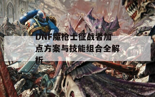 DNF魔枪士征战者加点方案与技能组合全解析