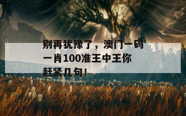 别再犹豫了，澳门一码一肖100准王中王你赶紧几句！