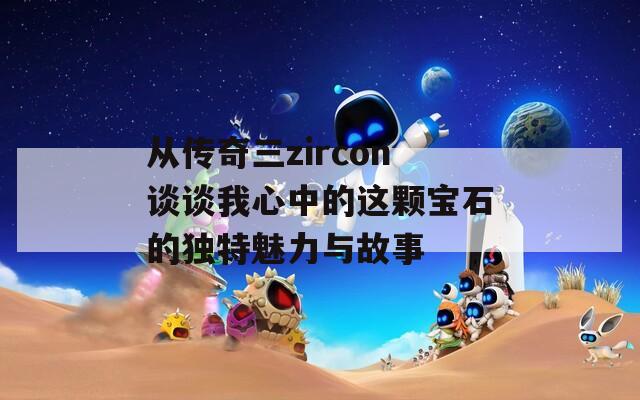 从传奇三zircon谈谈我心中的这颗宝石的独特魅力与故事