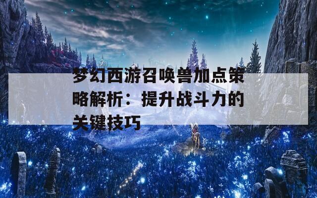 梦幻西游召唤兽加点策略解析：提升战斗力的关键技巧