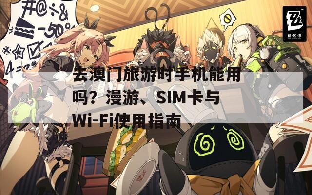 去澳门旅游时手机能用吗？漫游、SIM卡与Wi-Fi使用指南