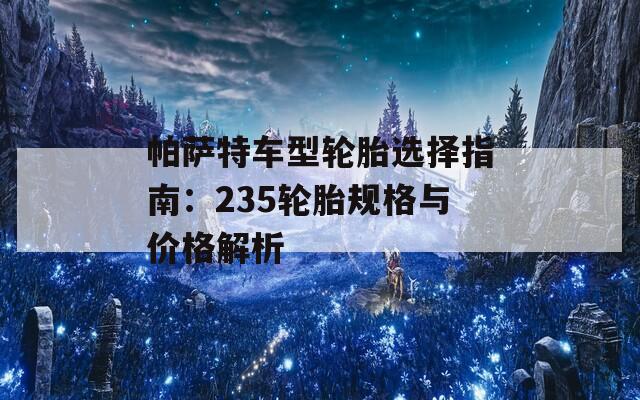 帕萨特车型轮胎选择指南：235轮胎规格与价格解析