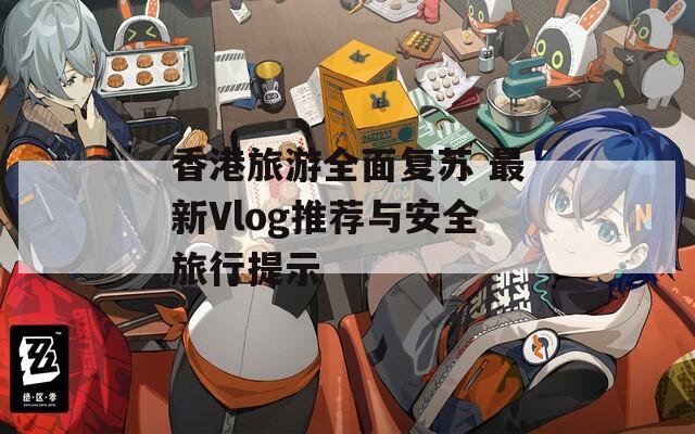 香港旅游全面复苏 最新Vlog推荐与安全旅行提示