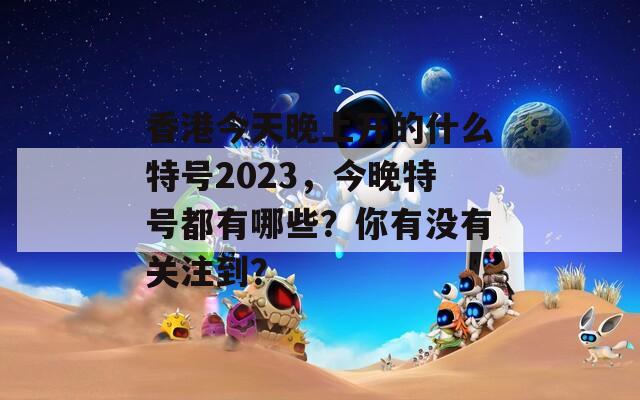 香港今天晚上开的什么特号2023，今晚特号都有哪些？你有没有关注到？