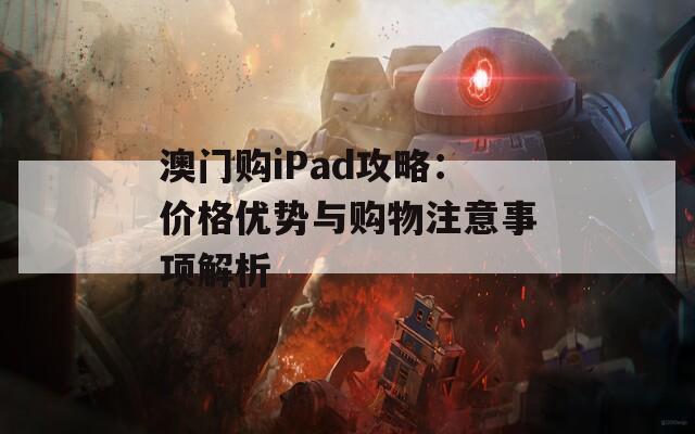 澳门购iPad攻略：价格优势与购物注意事项解析