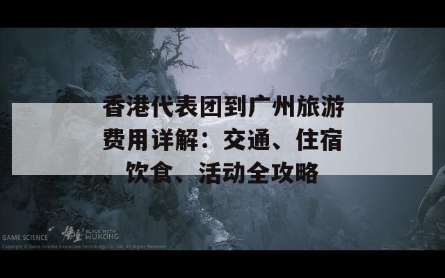 香港代表团到广州旅游费用详解：交通、住宿、饮食、活动全攻略