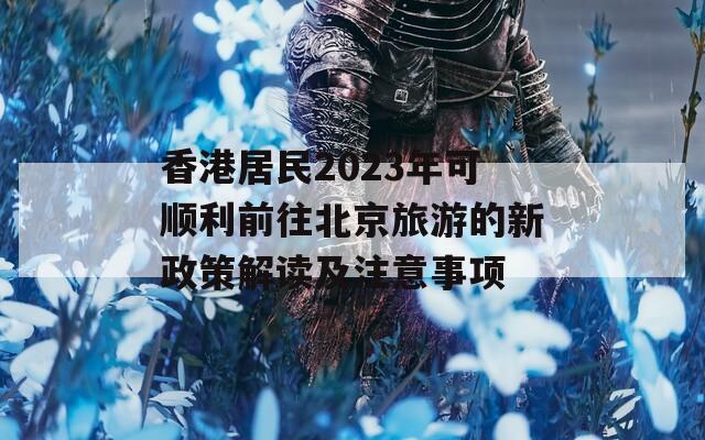 香港居民2023年可顺利前往北京旅游的新政策解读及注意事项