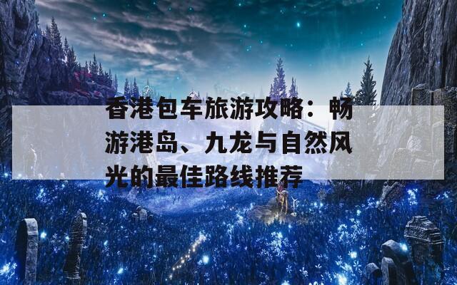 香港包车旅游攻略：畅游港岛、九龙与自然风光的最佳路线推荐