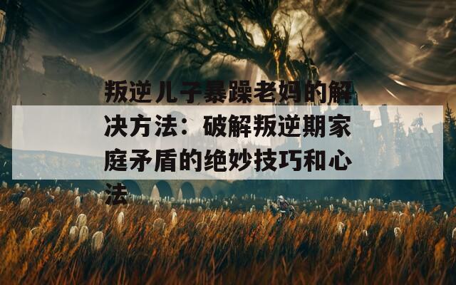 叛逆儿子暴躁老妈的解决方法：破解叛逆期家庭矛盾的绝妙技巧和心法