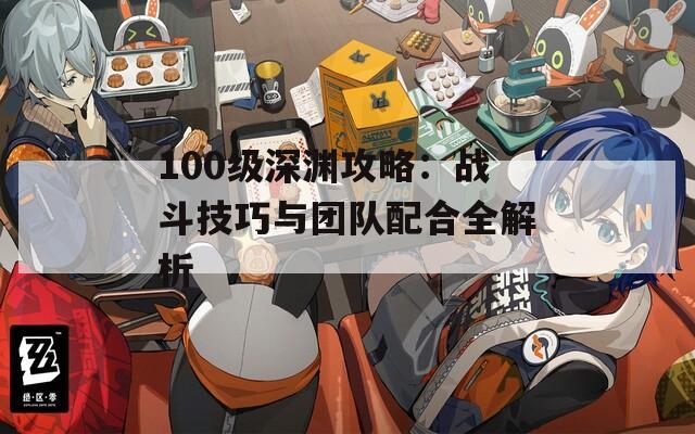 100级深渊攻略：战斗技巧与团队配合全解析