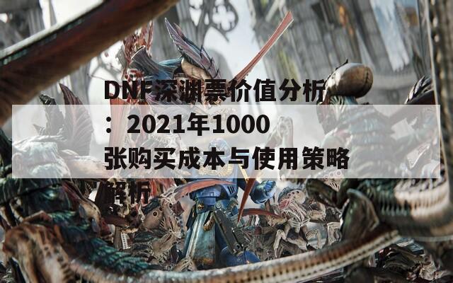 DNF深渊票价值分析：2021年1000张购买成本与使用策略解析