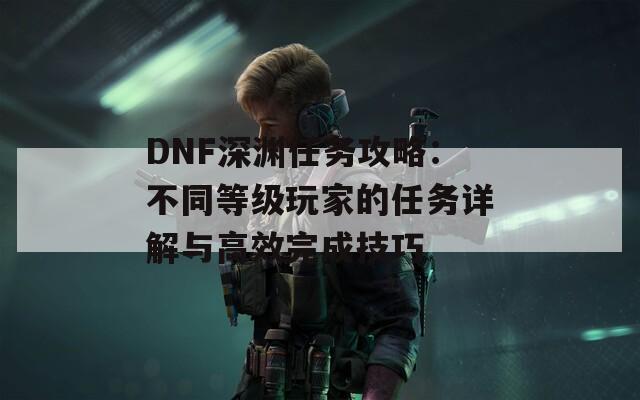 DNF深渊任务攻略：不同等级玩家的任务详解与高效完成技巧