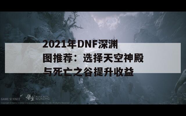 2021年DNF深渊图推荐：选择天空神殿与死亡之谷提升收益