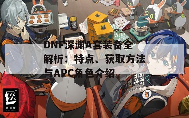 DNF深渊A套装备全解析：特点、获取方法与APC角色介绍