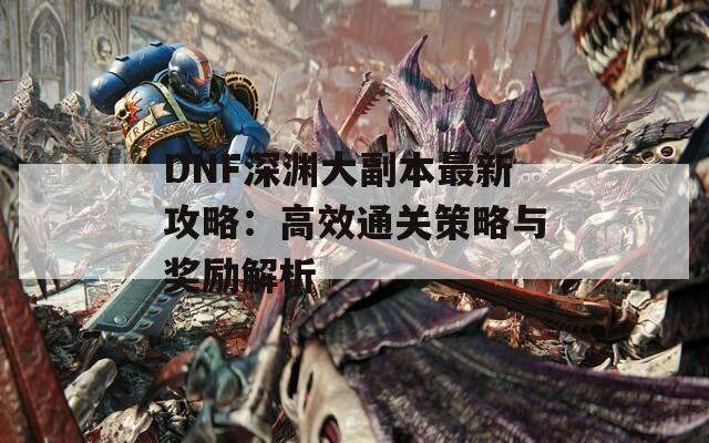 DNF深渊大副本最新攻略：高效通关策略与奖励解析