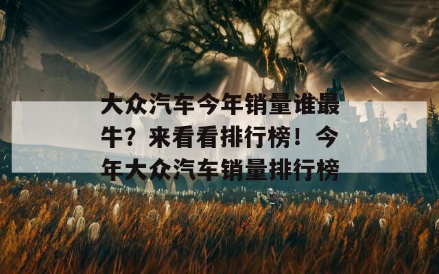 大众汽车今年销量谁最牛？来看看排行榜！今年大众汽车销量排行榜