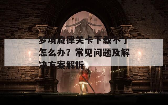 梦境旋律关卡下载不了怎么办？常见问题及解决方案解析